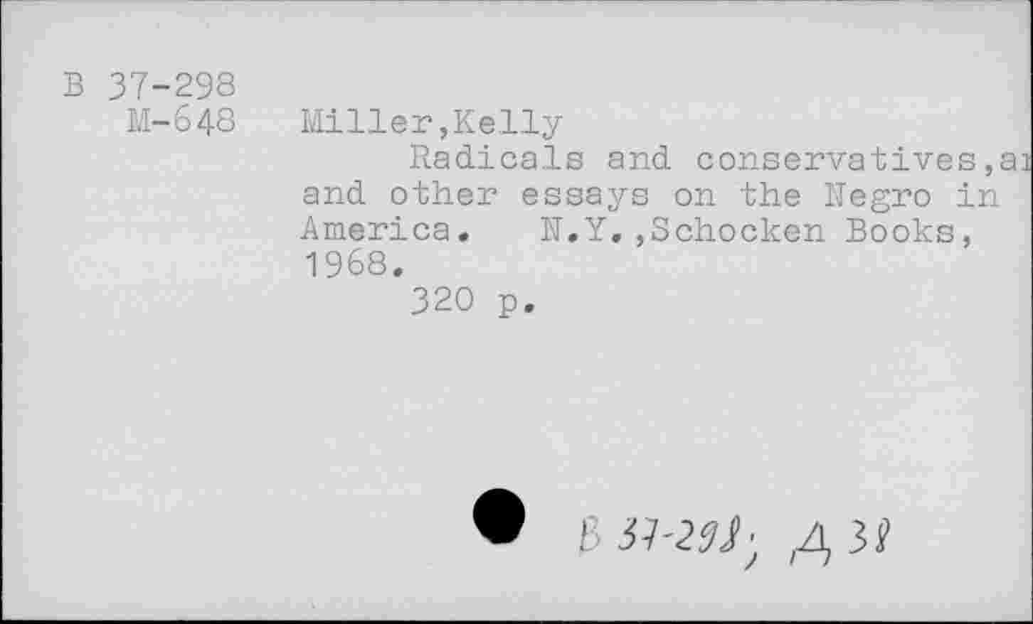 ﻿B 37-298
M-648 Miller,Kelly
Radicals and conservatives, and other essays on the Negro in America.	N.Y.,Schocken Books,
1968.
320 p.